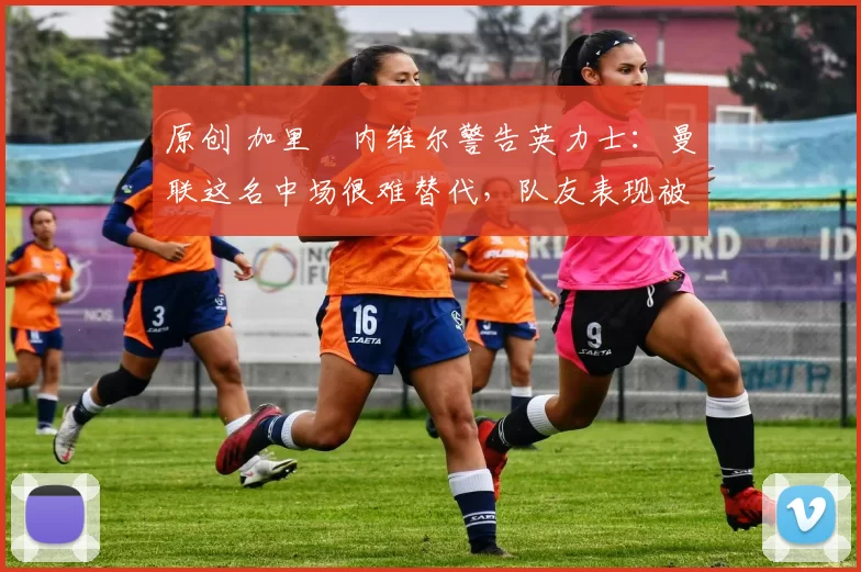 原创 加里・内维尔警告英力士：曼联这名中场很难替代，队友表现被赞 “离谱”