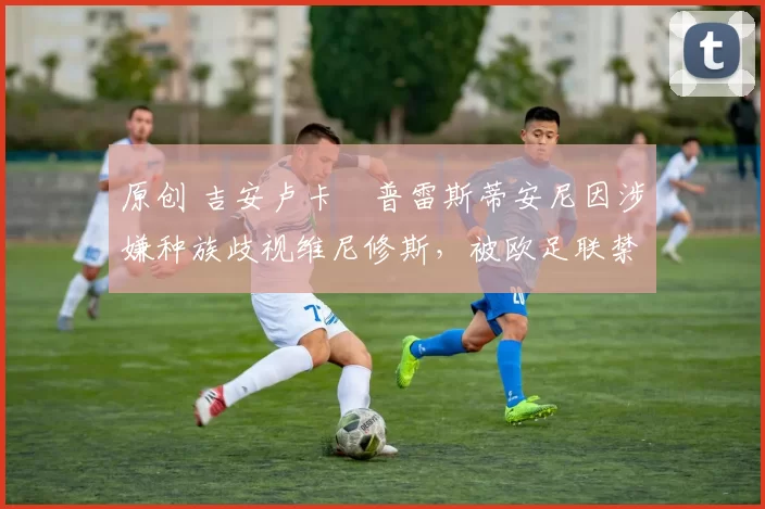 原创 吉安卢卡・普雷斯蒂安尼因涉嫌种族歧视维尼修斯，被欧足联禁赛