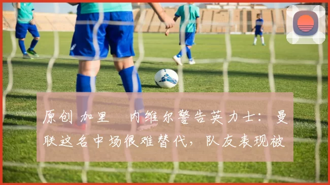 原创 加里・内维尔警告英力士：曼联这名中场很难替代，队友表现被赞 “离谱”