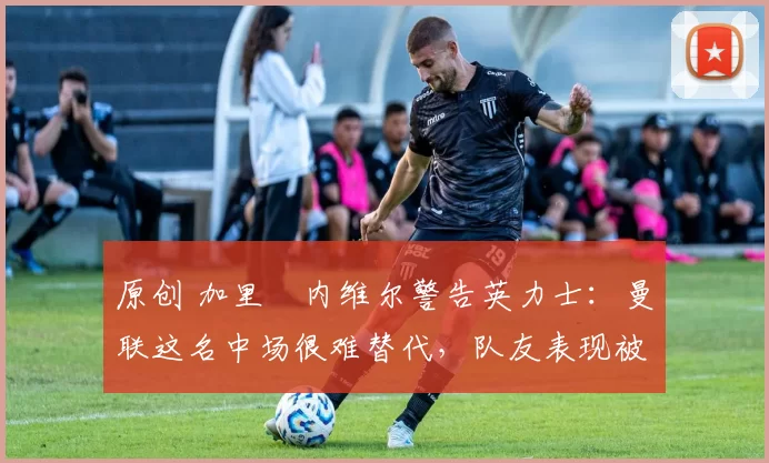 原创 加里・内维尔警告英力士：曼联这名中场很难替代，队友表现被赞 “离谱”