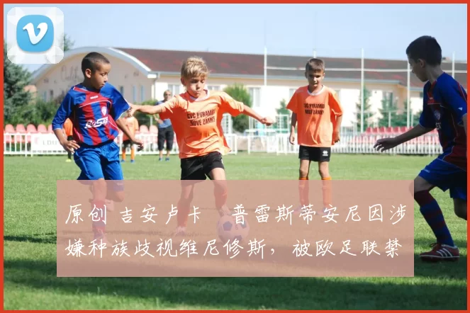 原创 吉安卢卡・普雷斯蒂安尼因涉嫌种族歧视维尼修斯，被欧足联禁赛