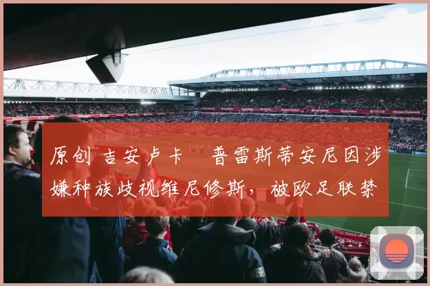 原创 吉安卢卡・普雷斯蒂安尼因涉嫌种族歧视维尼修斯，被欧足联禁赛