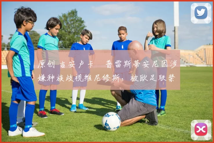 原创 吉安卢卡・普雷斯蒂安尼因涉嫌种族歧视维尼修斯，被欧足联禁赛