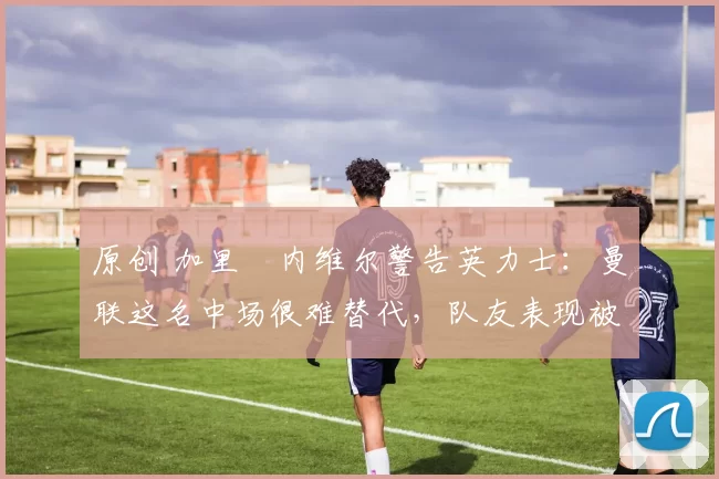 原创 加里・内维尔警告英力士：曼联这名中场很难替代，队友表现被赞 “离谱”