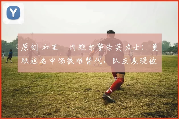 原创 加里・内维尔警告英力士：曼联这名中场很难替代，队友表现被赞 “离谱”