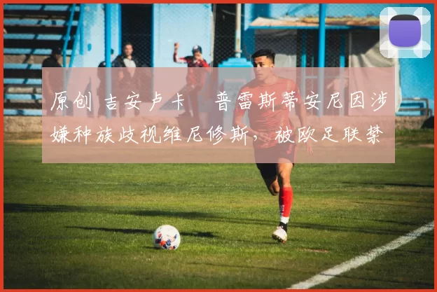 原创 吉安卢卡・普雷斯蒂安尼因涉嫌种族歧视维尼修斯，被欧足联禁赛