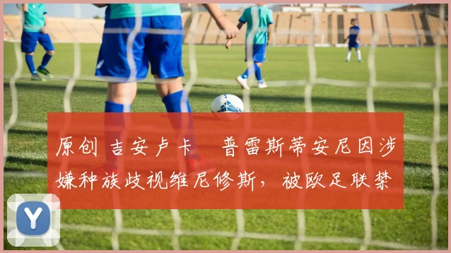 原创 吉安卢卡・普雷斯蒂安尼因涉嫌种族歧视维尼修斯，被欧足联禁赛