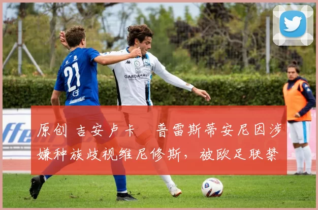 原创 吉安卢卡・普雷斯蒂安尼因涉嫌种族歧视维尼修斯,被欧足联禁赛