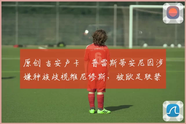 原创 吉安卢卡・普雷斯蒂安尼因涉嫌种族歧视维尼修斯,被欧足联禁赛