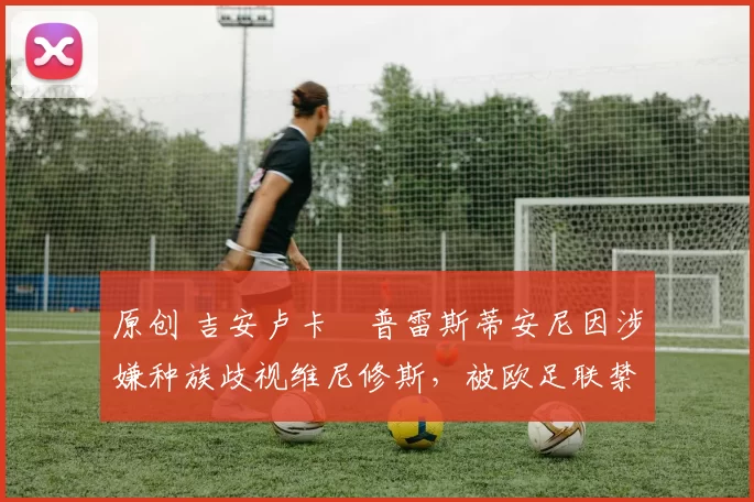 原创 吉安卢卡・普雷斯蒂安尼因涉嫌种族歧视维尼修斯，被欧足联禁赛