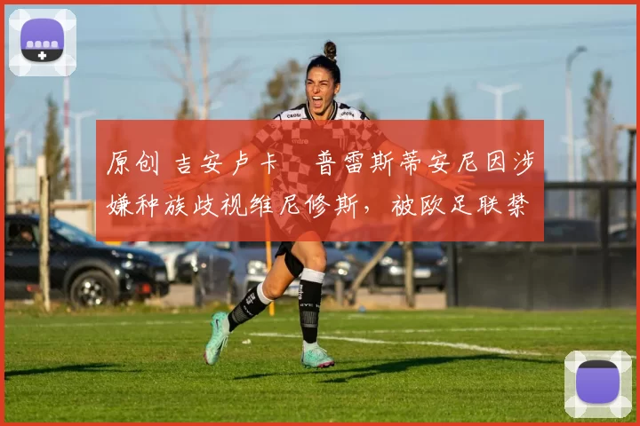 原创 吉安卢卡・普雷斯蒂安尼因涉嫌种族歧视维尼修斯,被欧足联禁赛