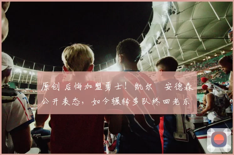 原创 后悔加盟勇士!凯尔・安德森公开表态,如今辗转多队终回老东家