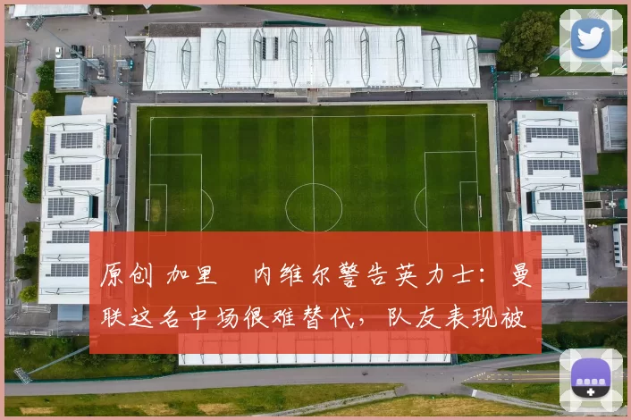 原创 加里・内维尔警告英力士：曼联这名中场很难替代，队友表现被赞 “离谱”
