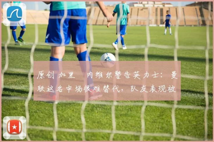 原创 加里・内维尔警告英力士：曼联这名中场很难替代，队友表现被赞 “离谱”