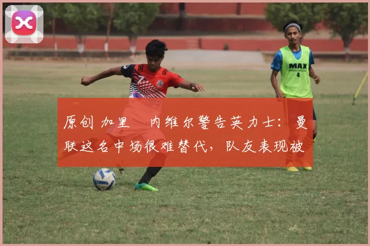 原创 加里・内维尔警告英力士:曼联这名中场很难替代,队友表现被赞 “离谱”