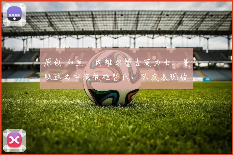 原创 加里・内维尔警告英力士：曼联这名中场很难替代，队友表现被赞 “离谱”