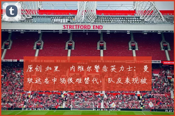 原创 加里・内维尔警告英力士：曼联这名中场很难替代，队友表现被赞 “离谱”