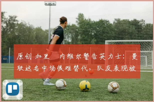 原创 加里・内维尔警告英力士：曼联这名中场很难替代，队友表现被赞 “离谱”