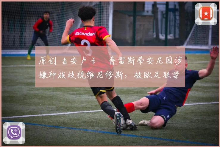 原创 吉安卢卡・普雷斯蒂安尼因涉嫌种族歧视维尼修斯，被欧足联禁赛