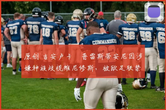 原创 吉安卢卡・普雷斯蒂安尼因涉嫌种族歧视维尼修斯,被欧足联禁赛