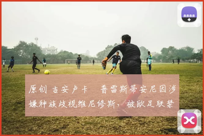 原创 吉安卢卡・普雷斯蒂安尼因涉嫌种族歧视维尼修斯，被欧足联禁赛