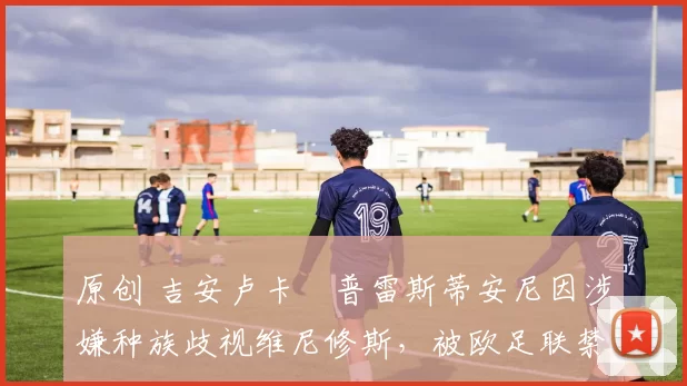 原创 吉安卢卡・普雷斯蒂安尼因涉嫌种族歧视维尼修斯，被欧足联禁赛