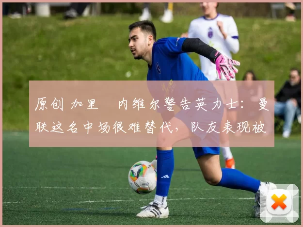 原创 加里・内维尔警告英力士：曼联这名中场很难替代，队友表现被赞 “离谱”