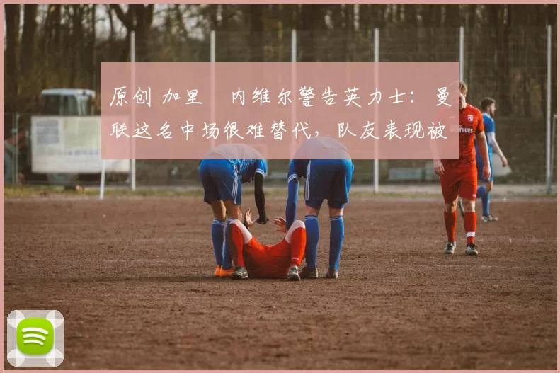 原创 加里・内维尔警告英力士：曼联这名中场很难替代，队友表现被赞 “离谱”