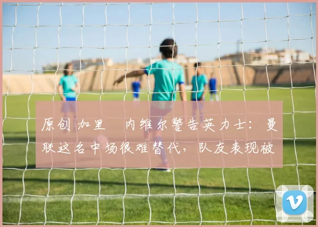 原创 加里・内维尔警告英力士：曼联这名中场很难替代，队友表现被赞 “离谱”