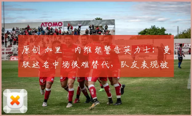 原创 加里・内维尔警告英力士:曼联这名中场很难替代,队友表现被赞 “离谱”