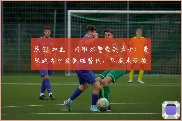 原创 加里・内维尔警告英力士：曼联这名中场很难替代，队友表现被赞 “离谱”