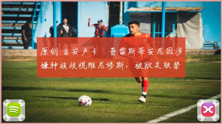 原创 吉安卢卡・普雷斯蒂安尼因涉嫌种族歧视维尼修斯,被欧足联禁赛