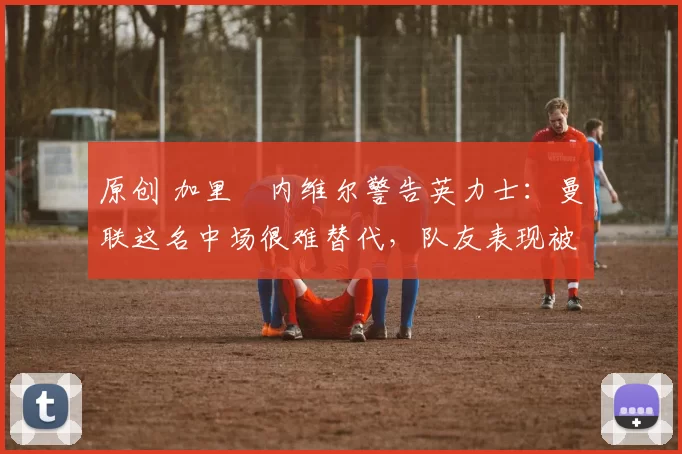 原创 加里・内维尔警告英力士:曼联这名中场很难替代,队友表现被赞 “离谱”