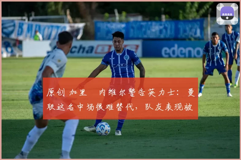 原创 加里・内维尔警告英力士：曼联这名中场很难替代，队友表现被赞 “离谱”