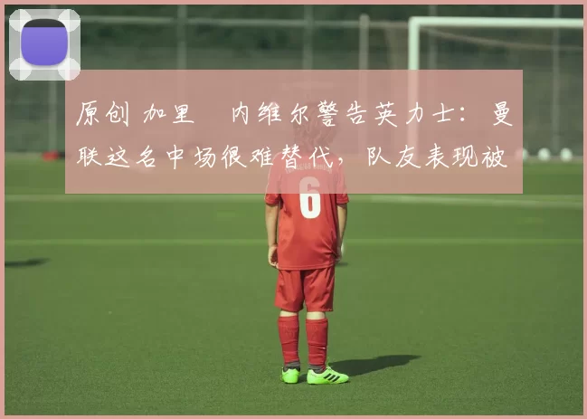 原创 加里・内维尔警告英力士：曼联这名中场很难替代，队友表现被赞 “离谱”