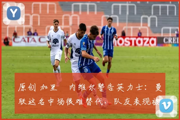 原创 加里・内维尔警告英力士:曼联这名中场很难替代,队友表现被赞 “离谱”