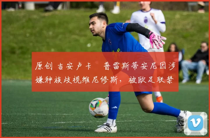 原创 吉安卢卡・普雷斯蒂安尼因涉嫌种族歧视维尼修斯，被欧足联禁赛