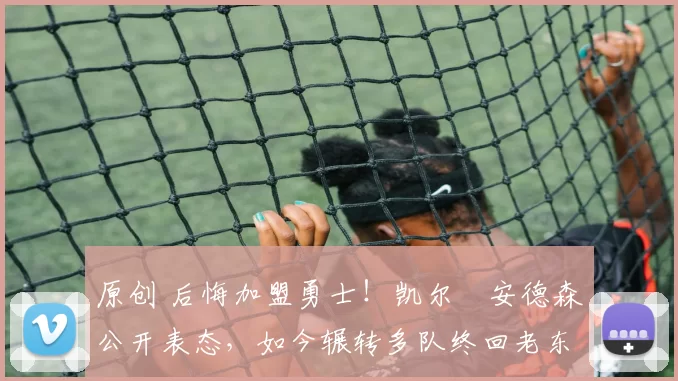 原创 后悔加盟勇士！凯尔・安德森公开表态，如今辗转多队终回老东家