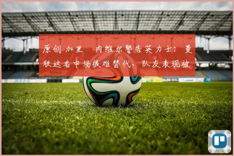 原创 加里・内维尔警告英力士：曼联这名中场很难替代，队友表现被赞 “离谱”