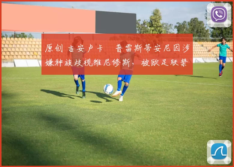 原创 吉安卢卡・普雷斯蒂安尼因涉嫌种族歧视维尼修斯，被欧足联禁赛