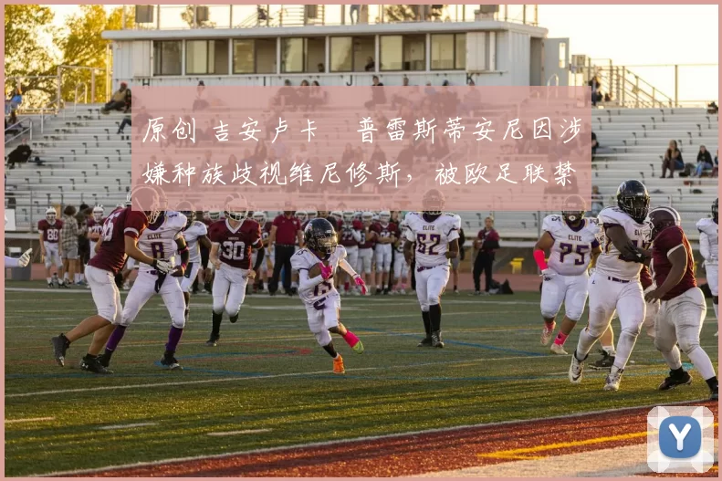 原创 吉安卢卡・普雷斯蒂安尼因涉嫌种族歧视维尼修斯，被欧足联禁赛