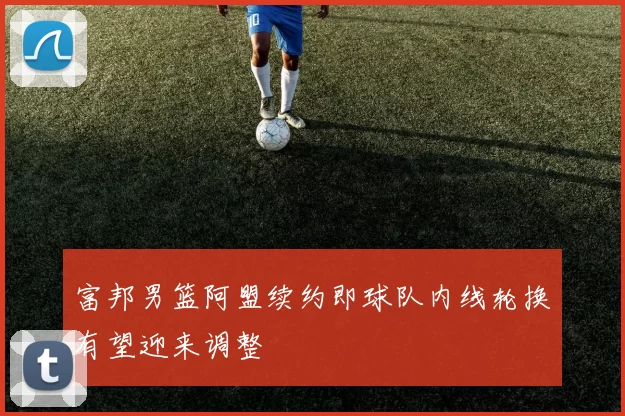 富邦男篮阿盟续约即球队内线轮换有望迎来调整