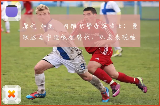 原创 加里・内维尔警告英力士：曼联这名中场很难替代，队友表现被赞 “离谱”