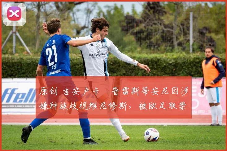 原创 吉安卢卡・普雷斯蒂安尼因涉嫌种族歧视维尼修斯,被欧足联禁赛