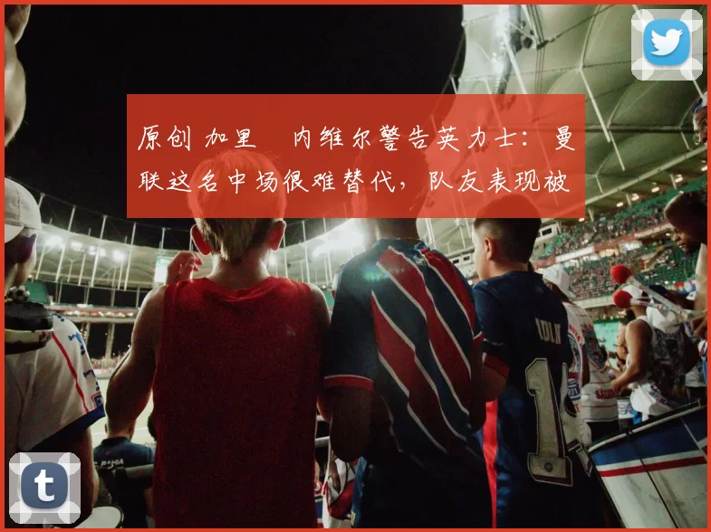 原创 加里・内维尔警告英力士：曼联这名中场很难替代，队友表现被赞 “离谱”