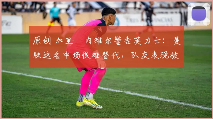 原创 加里・内维尔警告英力士：曼联这名中场很难替代，队友表现被赞 “离谱”