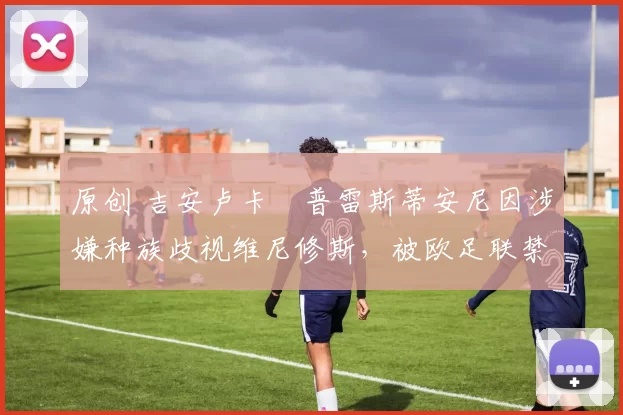 原创 吉安卢卡・普雷斯蒂安尼因涉嫌种族歧视维尼修斯，被欧足联禁赛