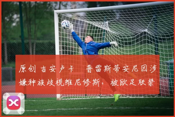原创 吉安卢卡・普雷斯蒂安尼因涉嫌种族歧视维尼修斯,被欧足联禁赛