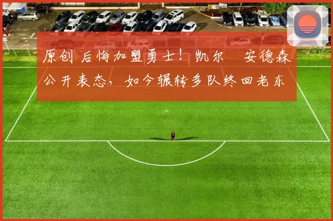 原创 后悔加盟勇士！凯尔・安德森公开表态，如今辗转多队终回老东家