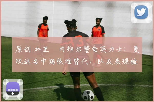 原创 加里・内维尔警告英力士：曼联这名中场很难替代，队友表现被赞 “离谱”
